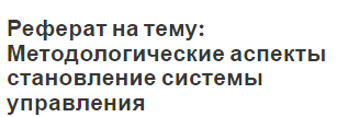 Реферат на тему: Методологические аспекты становление системы управления