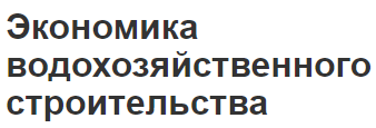 Экономика водохозяйственного строительства - основные положения, особенности и проблемы