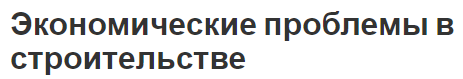 Экономические проблемы в строительстве - описание и важность