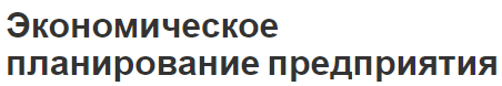 Экономическое планирование предприятия - сущность, содержание, задачи и методика