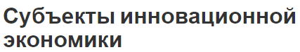 Субъекты инновационной экономики - виды и особенности