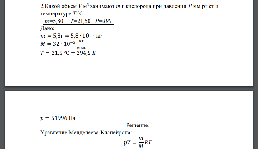 Какой объем Vм3 занимают m г кислорода при давлении P мм рт ст и температуре T о С m=5,80 T=21,50 P=390 Дано: 𝑚 = 5,8г = 5,8 ∙ 10−3 кг 𝑀 = 32 ∙ 10−3 кг моль 𝑇 = 21,5 ℃ = 294,5 𝐾 𝑝 = 51996 Па