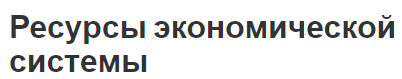 Ресурсы экономической системы - понятия и функции