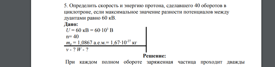 Определить скорость и энергию протона, сделавшего 40 оборотов в циклотроне, если максимальное значение разности потенциалов между дуантами равно 60 кВ. Дано: U = 60 кВ = 60·103 В n= 40 mp = 1,0867 а.е