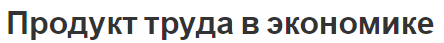 Продукт труда в экономике - концепция и классификация