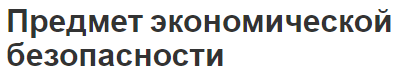 Предмет экономической безопасности - основные черты, объекты, субъекты и концепция