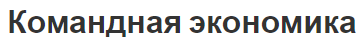 Командная экономика - начало формирования, характеристики, противоречия и основные идеи