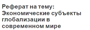 Реферат на тему: Экономические субъекты глобализации в современном мире