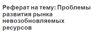 Реферат на тему: Проблемы развития рынка невозобновляемых ресурсов