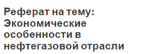 Реферат на тему: Экономические особенности в нефтегазовой отрасли