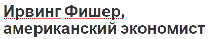 Ирвинг Фишер, американский экономист - дефляция, вклад, биография