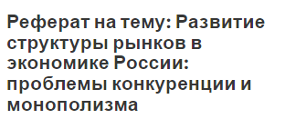 Реферат на тему: Развитие структуры рынков в экономике России: проблемы конкуренции и монополизма