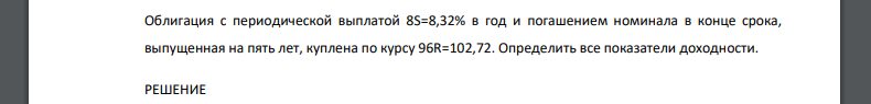 Облигация с периодической выплатой 8S=8,32% в год и погашением номинала в конце срока, выпущенная на пять лет, куплена по курсу 96R=102,72. Определить