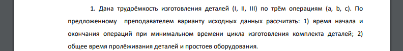 Дана трудоёмкость изготовления деталей (I, II, III) по трём операциям (a, b, c). По предложенному преподавателем варианту исходных данных рассчитать: время