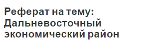 Реферат на тему: Дальневосточный экономический район