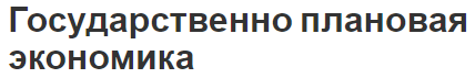 Государственно плановая экономика - определение, характеристики, место, роль и особенности