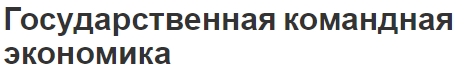 Государственная командная экономика - концепция, определение, сущность и функционирование