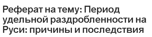 Реферат на тему: Период удельной раздробленности на Руси: причины и последствия.