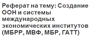 Реферат на тему: Создание ООН и системы международных экономических институтов (МБРР, МВФ, МБР, ГАТТ)