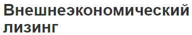 Внешнеэкономический лизинг - суть, роль, основные виды и схема