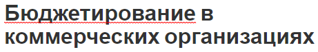 Бюджетирование в коммерческих организациях - типы, содержания и особенности