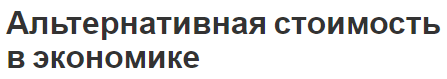 Альтернативная стоимость в экономике - нехватка ресурсов, особенности и выбор