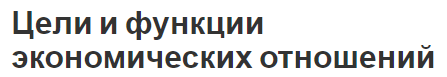 Цели и функции экономических отношений - классификация и предмет экономической теории